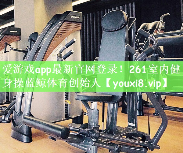 爱游戏app最新官网登录！261室内健身操蓝鲸体育创始人