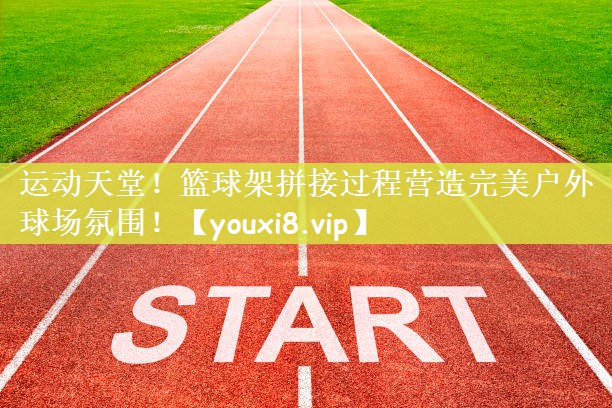 运动天堂！篮球架拼接过程营造完美户外球场氛围！
