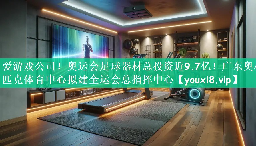 爱游戏公司！奥运会足球器材总投资近9.7亿！广东奥林匹克体育中心拟建全运会总指挥中心