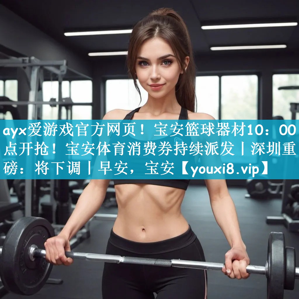 ayx爱游戏官方网页！宝安篮球器材10：00点开抢！宝安体育消费券持续派发丨深圳重磅：将下调丨早安，宝安