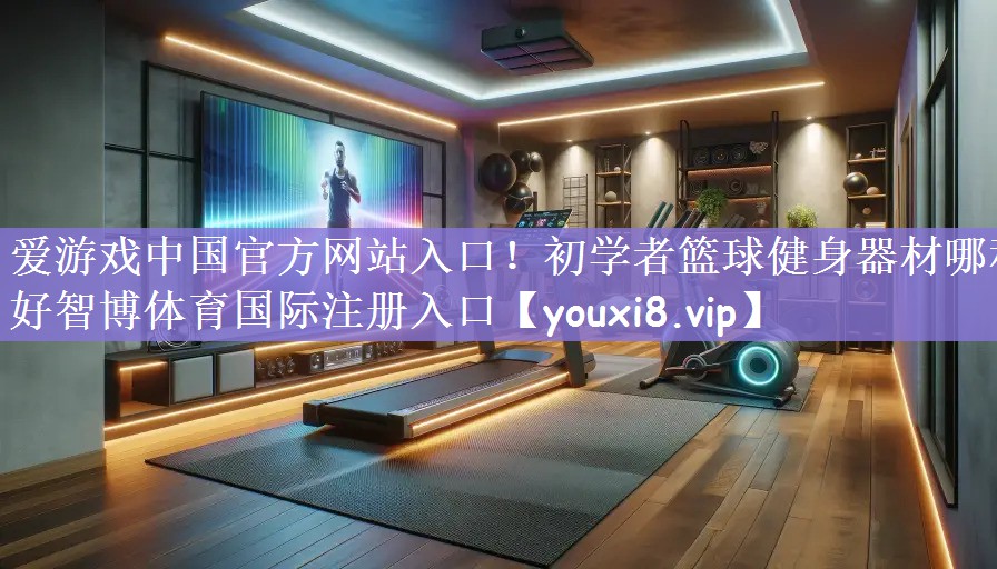 爱游戏中国官方网站入口！初学者篮球健身器材哪种好智博体育国际注册入口