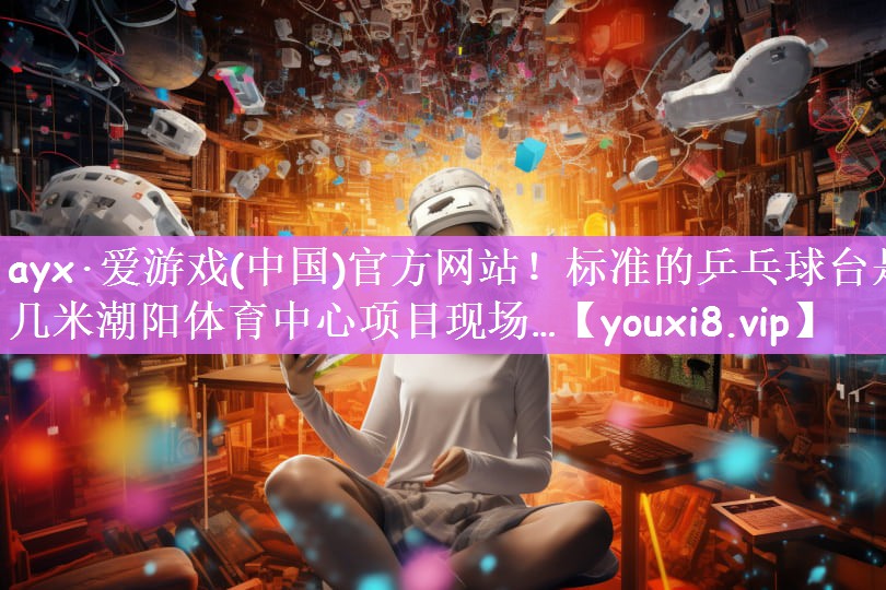 ayx·爱游戏(中国)官方网站！标准的乒乓球台是几米潮阳体育中心项目现场…