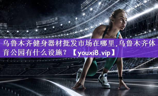 乌鲁木齐健身器材批发市场在哪里,乌鲁木齐体育公园有什么设施？