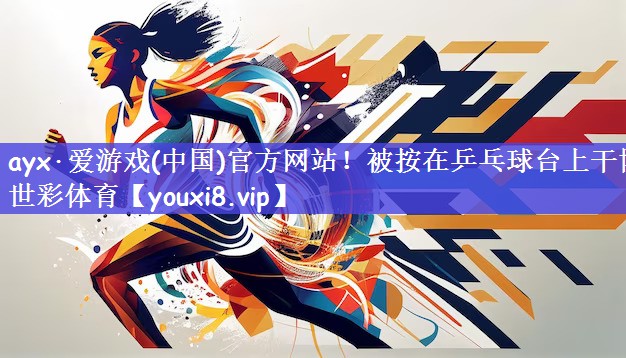 ayx·爱游戏(中国)官方网站！被按在乒乓球台上干博世彩体育