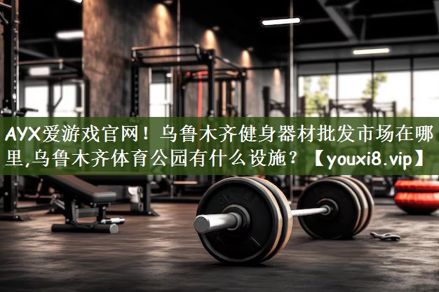 AYX爱游戏官网！乌鲁木齐健身器材批发市场在哪里,乌鲁木齐体育公园有什么设施？
