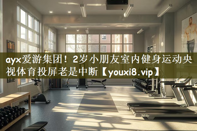 ayx爱游集团！2岁小朋友室内健身运动央视体育投屏老是中断