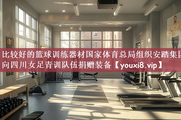 比较好的篮球训练器材国家体育总局组织安踏集团向四川女足青训队伍捐赠装备