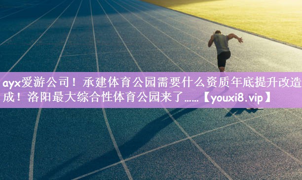 ayx爱游公司！承建体育公园需要什么资质年底提升改造完成！洛阳最大综合性体育公园来了……