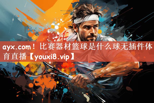ayx.com！比赛器材篮球是什么球无插件体育直播