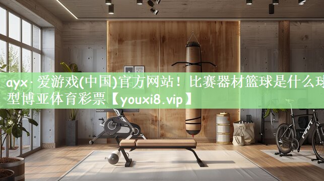 ayx·爱游戏(中国)官方网站！比赛器材篮球是什么球型博亚体育彩票