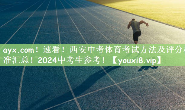 ayx.com！速看！西安中考体育考试方法及评分标准汇总！2024中考生参考！