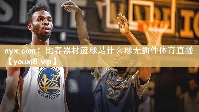 ayx.com！比赛器材篮球是什么球无插件体育直播