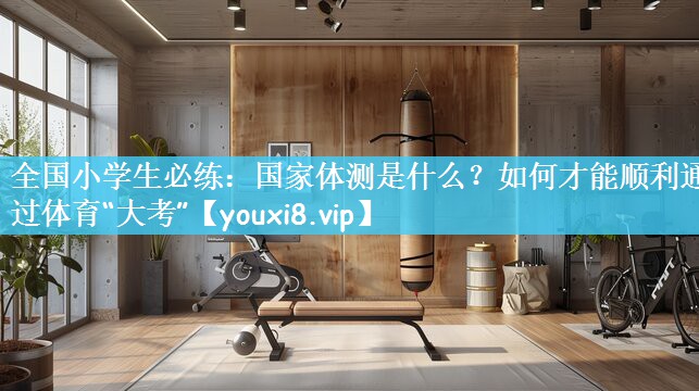 全国小学生必练：国家体测是什么？如何才能顺利通过体育“大考”