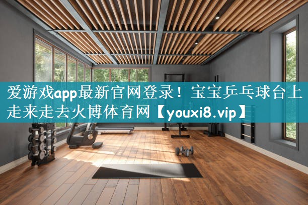 爱游戏app最新官网登录！宝宝乒乓球台上走来走去火博体育网