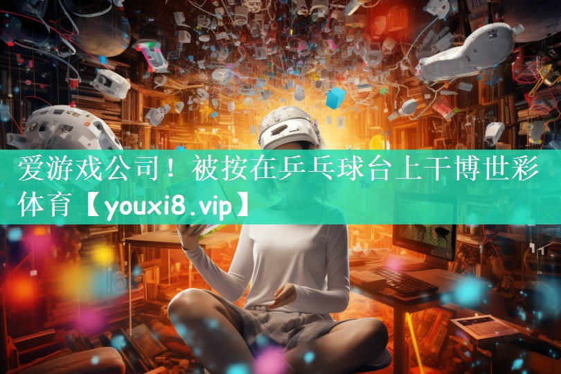 爱游戏公司！被按在乒乓球台上干博世彩体育