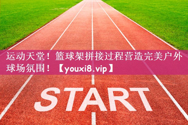 运动天堂！篮球架拼接过程营造完美户外球场氛围！